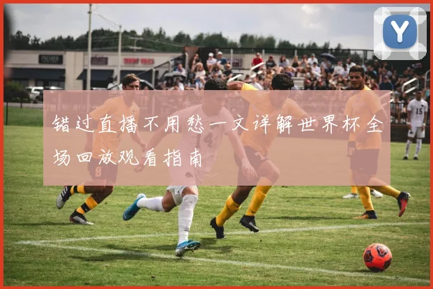 错过直播不用愁一文详解世界杯全场回放观看指南