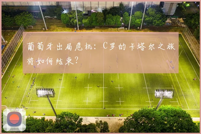 葡萄牙出局危机：C罗的卡塔尔之旅将如何结束？
