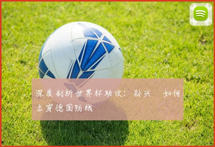 深度剖析世界杯助攻：孙兴慜如何击穿德国防线