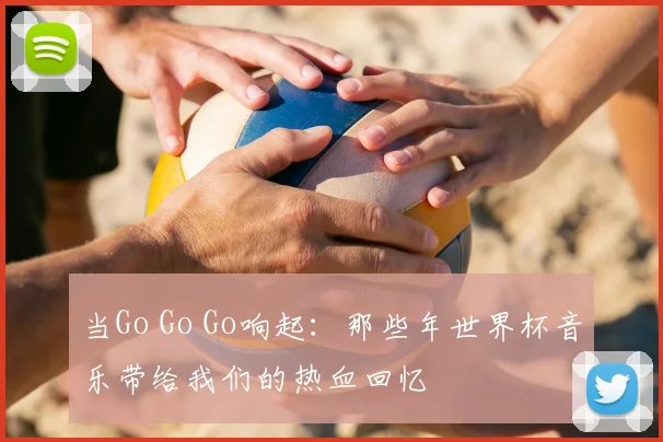 当Go Go Go响起:那些年世界杯音乐带给我们的热血回忆