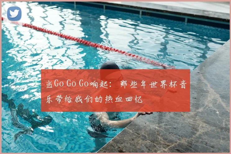 当Go Go Go响起:那些年世界杯音乐带给我们的热血回忆