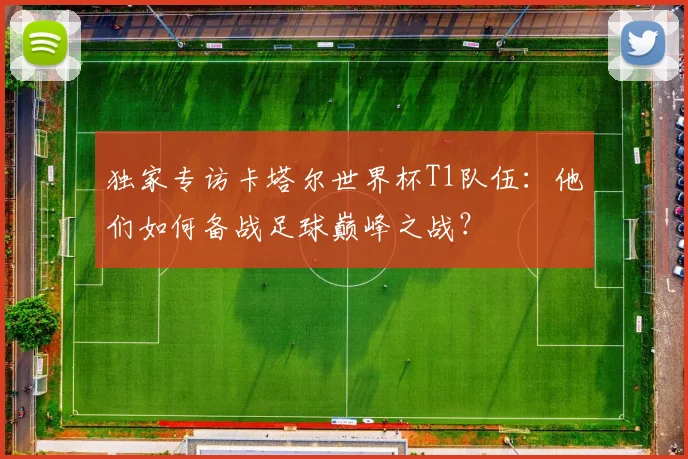 独家专访卡塔尔世界杯T1队伍:他们如何备战足球巅峰之战?