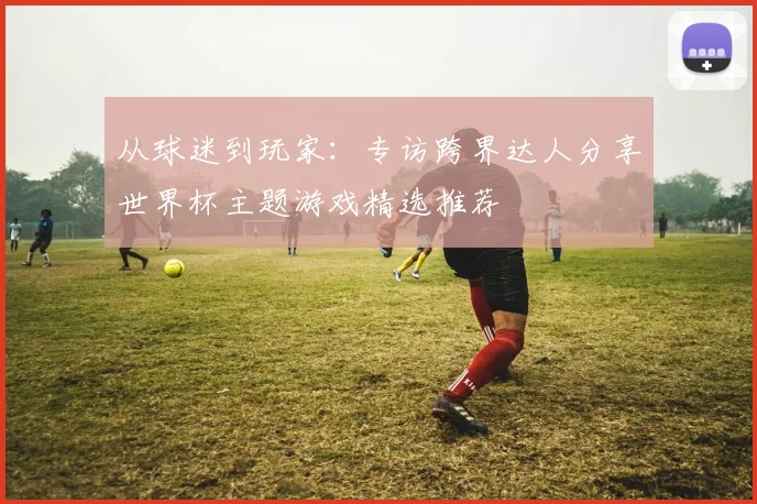 从球迷到玩家:专访跨界达人分享世界杯主题游戏精选推荐